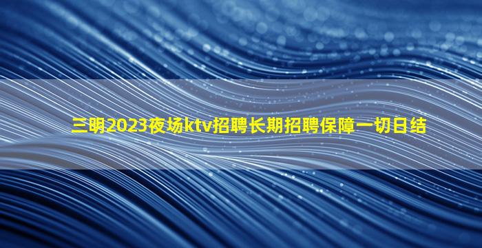 三明2023夜场ktv招聘长期招聘保障一切日结