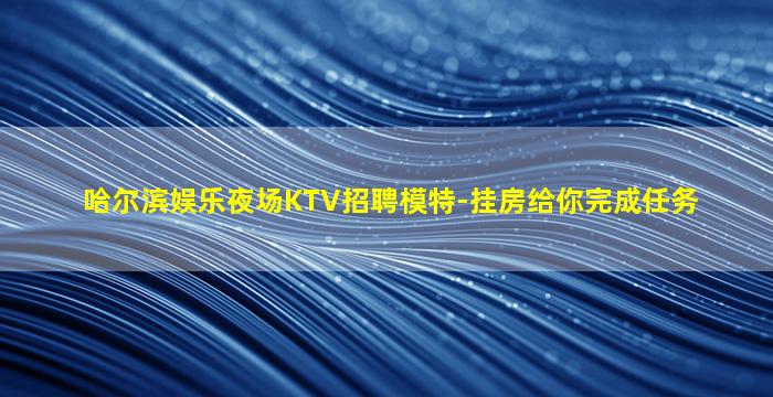 哈尔滨娱乐夜场KTV招聘模特-挂房给你完成任务